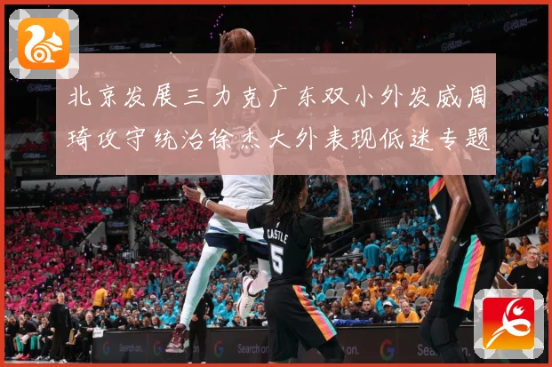 北京发展三力克广东双小外发威周琦攻守统治徐杰大外表现低迷专题观察：最新赛事动态与深度分析