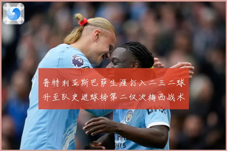 普特利亚斯巴萨生涯打入二三二球升至队史进球榜第二仅次梅西战术观察：最新赛事动态与深度分析
