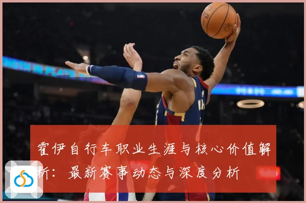 霍伊自行车职业生涯与核心价值解析：最新赛事动态与深度分析