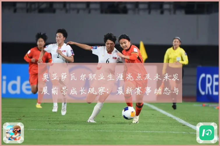 奥亚萨瓦尔职业生涯亮点及未来发展前景成长观察：最新赛事动态与深度分析