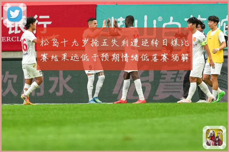 松岛十九岁抢五失利遭逆转日媒比赛结果远低于预期情绪低落赛场解读：最新赛事动态与深度分析