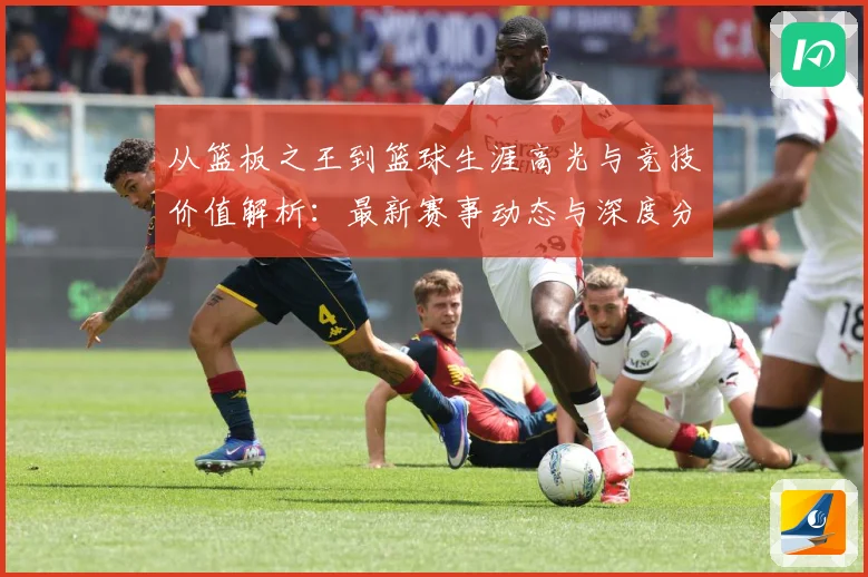 从篮板之王到篮球生涯高光与竞技价值解析：最新赛事动态与深度分析
