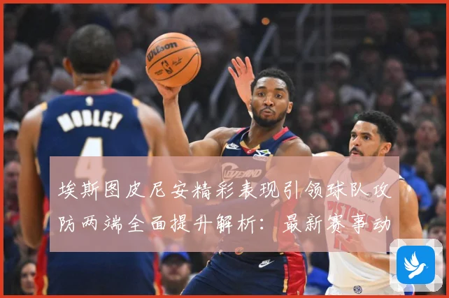 埃斯图皮尼安精彩表现引领球队攻防两端全面提升解析：最新赛事动态与深度分析