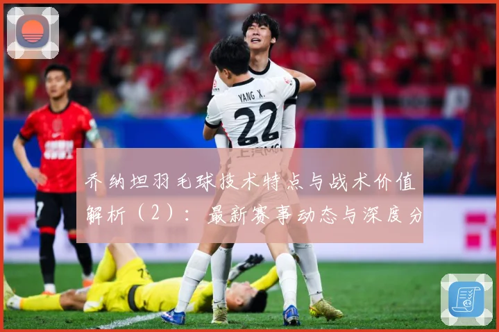 乔纳坦羽毛球技术特点与战术价值解析（2）：最新赛事动态与深度分析