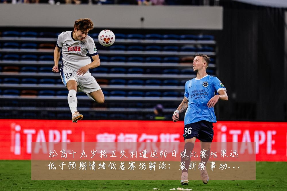 松岛十九岁抢五失利遭逆转日媒比赛结果远低于预期情绪低落赛场解读:最新赛事动态与深度分析