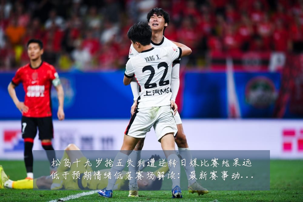 松岛十九岁抢五失利遭逆转日媒比赛结果远低于预期情绪低落赛场解读:最新赛事动态与深度分析
