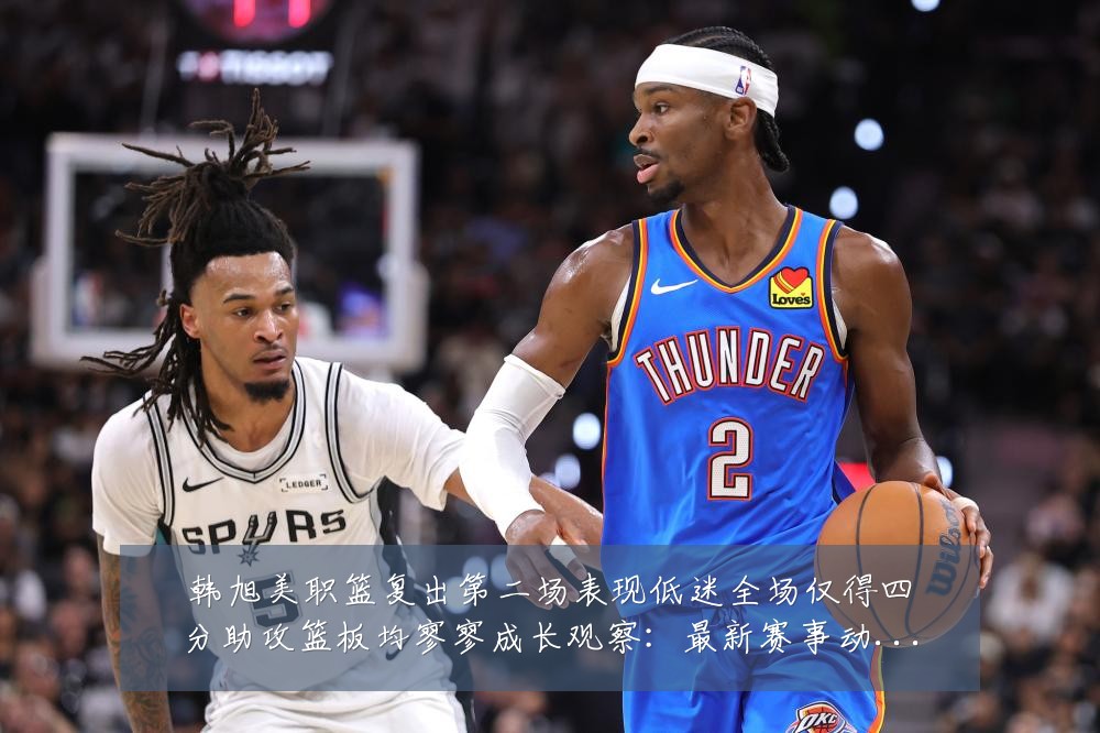 韩旭美职篮复出第二场表现低迷全场仅得四分助攻篮板均寥寥成长观察：最新赛事动态与深度分析
