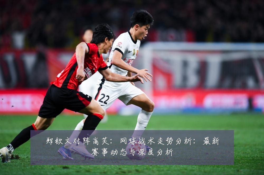 郑钦文对阵高芙：网球战术走势分析：最新赛事动态与深度分析